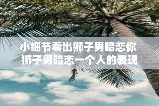 小细节看出狮子男暗恋你 狮子男暗恋一个人的表现