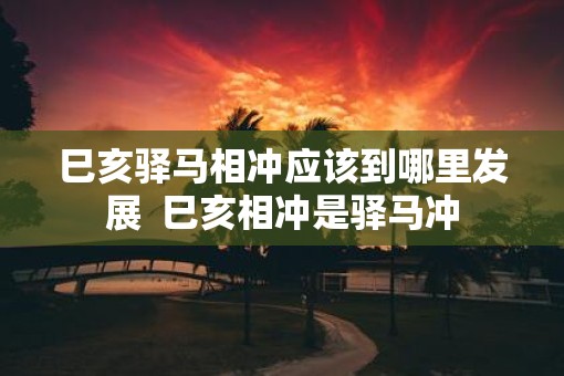 巳亥驿马相冲应该到哪里发展  巳亥相冲是驿马冲