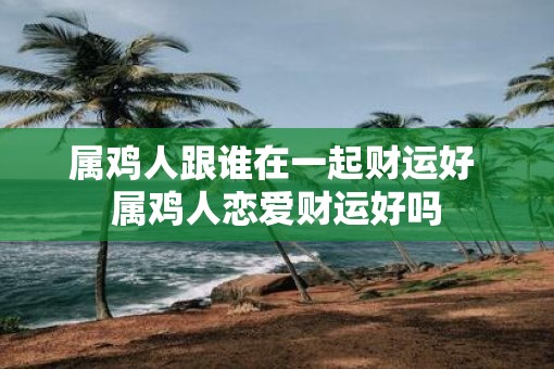 属鸡人跟谁在一起财运好 属鸡人恋爱财运好吗