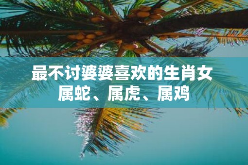 最不讨婆婆喜欢的生肖女 属蛇、属虎、属鸡 最不讨婆婆喜欢的生肖女 属蛇、属虎、属鸡