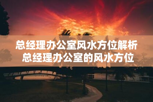 总经理办公室风水方位解析 总经理办公室的风水方位如何选择