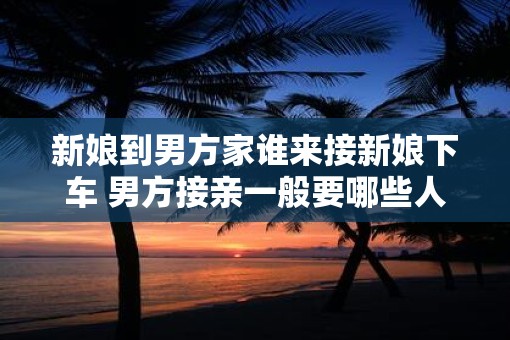 新娘到男方家谁来接新娘下车 男方接亲一般要哪些人