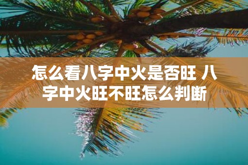 怎么看八字中火是否旺 八字中火旺不旺怎么判断 怎么看八字中火是否旺 八字中火旺不旺怎么判断