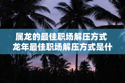 属龙的最佳职场解压方式 蛇年最佳职场解压方式是什么
