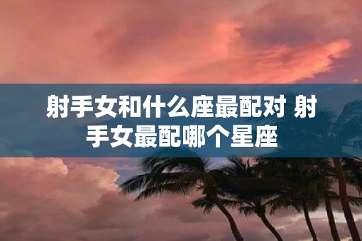 射手女和什么座最配对 射手女最配哪个星座