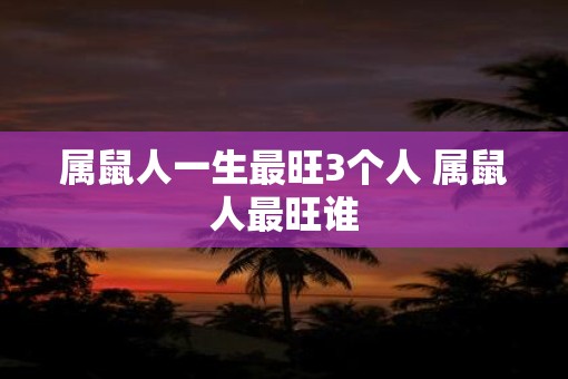 属鼠人一生最旺3个人 属鼠人最旺谁