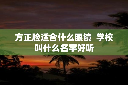 方正脸适合什么眼镜  学校叫什么名字好听