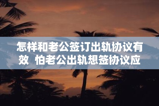 怎样和老公签订出轨协议有效  怕老公出轨想签协议应该怎么写