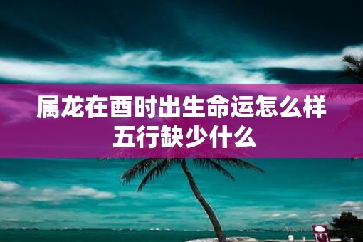 属龙在酉时出生命运怎么样 五行缺少什么