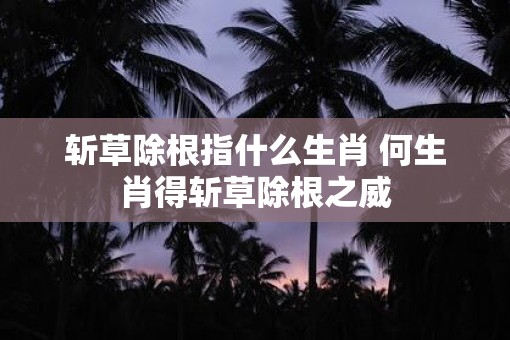 斩草除根指什么生肖 何生肖得斩草除根之威