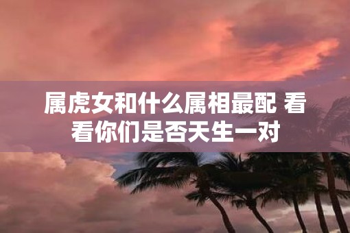 属虎女和什么属相最配 看看你们是否天生一对