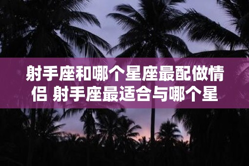 射手座和哪个星座最配做情侣 射手座最适合与哪个星座恋爱 射手座和哪个星座最配做情侣 射手座最适合与哪个星座恋爱