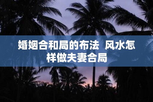 婚姻合和局的布法  风水怎样做夫妻合局