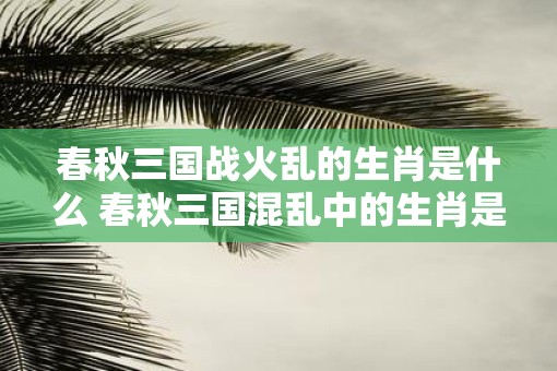 春秋三国战火乱的生肖是什么 春秋三国混乱中的生肖是什么
