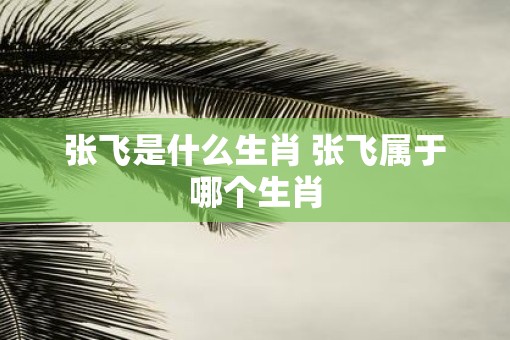 张飞是什么生肖 张飞属于哪个生肖