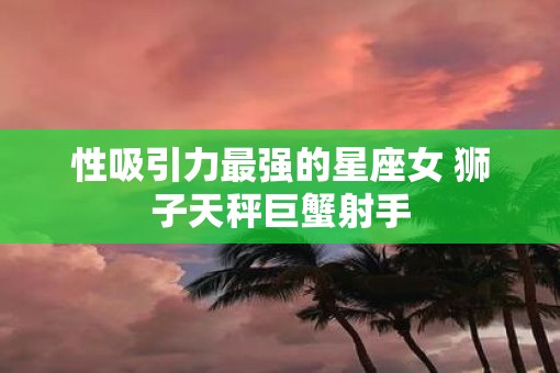 性吸引力最强的星座女 狮子天秤巨蟹射手