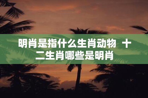 明肖是指什么生肖动物  十二生肖哪些是明肖