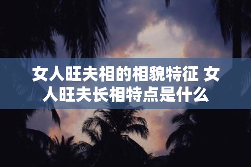 女人旺夫相的相貌特征 女人旺夫长相特点是什么