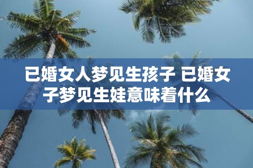 已婚女人梦见生孩子 已婚女子梦见生娃意味着什么