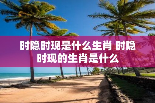时隐时现是什么生肖 时隐时现的生肖是什么