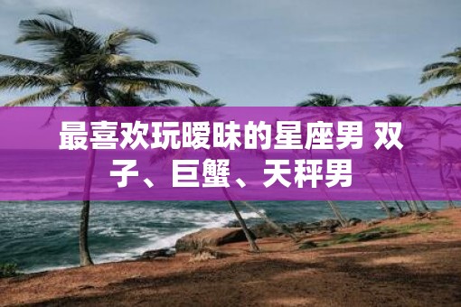 最喜欢玩暧昧的星座男 双子、巨蟹、天秤男