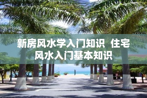 新房风水学入门知识  住宅风水入门基本知识