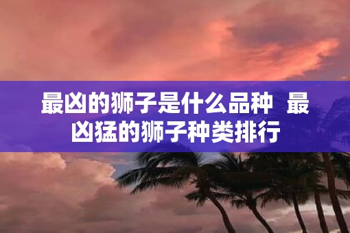 最凶的狮子是什么品种  最凶猛的狮子种类排行