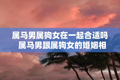 属马男属狗女在一起合适吗  属马男跟属狗女的婚姻相配吗