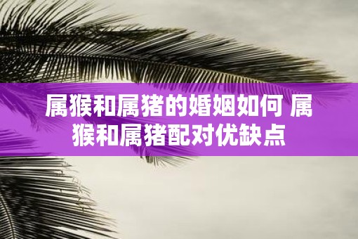 属猴和属猪的婚姻如何 属猴和属猪配对优缺点