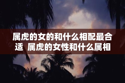 属虎的女的和什么相配最合适  属虎的女性和什么属相最配
