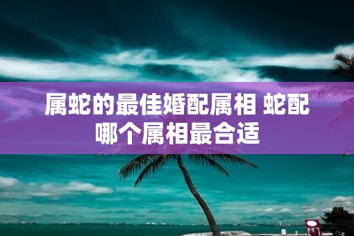属蛇的最佳婚配属相 蛇配哪个属相最合适