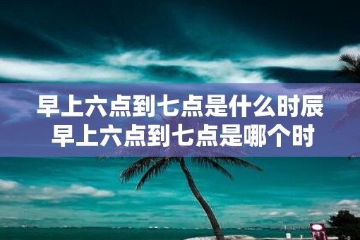 早上六点到七点是什么时辰 早上六点到七点是哪个时段
