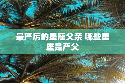 最严厉的星座父亲 哪些星座是严父