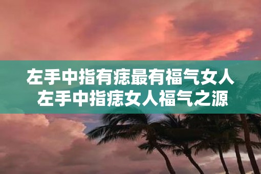左手中指有痣最有福气女人 左手中指痣女人福气之源