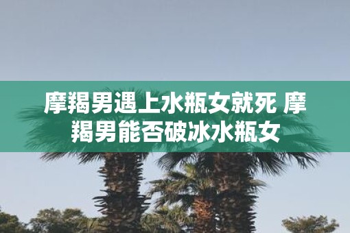 摩羯男遇上水瓶女就死 摩羯男能否破冰水瓶女