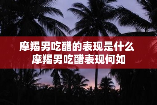 摩羯男吃醋的表现是什么 摩羯男吃醋表现何如