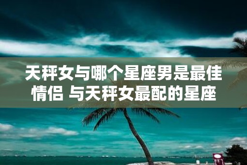 天秤女与哪个星座男是最佳情侣 与天秤女最配的星座男