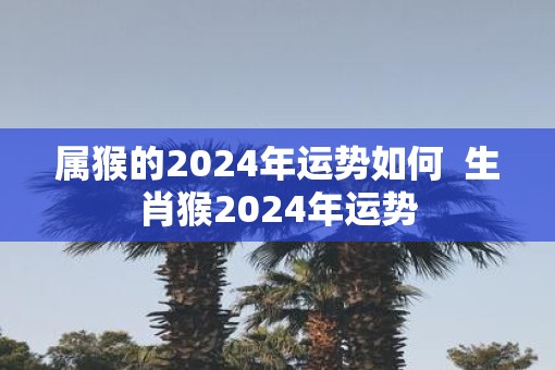 属猴的2025年运势如何  生肖猴2025年运势