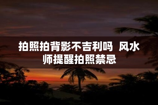拍照拍背影不吉利吗  风水师提醒拍照禁忌