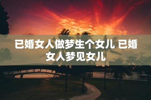 已婚女人做梦生个女儿 已婚女人梦见女儿