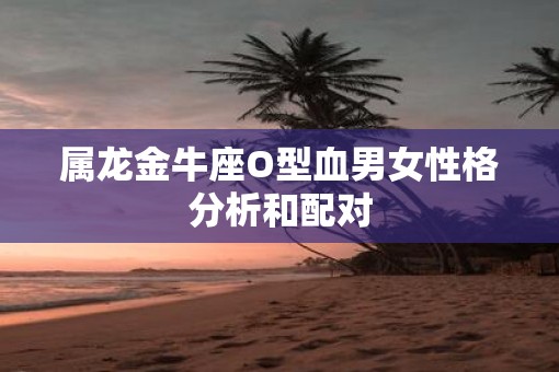 属龙金牛座O型血男女性格分析和配对