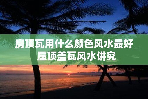 房顶瓦用什么颜色风水最好 屋顶盖瓦风水讲究 房顶瓦用什么颜色风水最好 屋顶盖瓦风水讲究