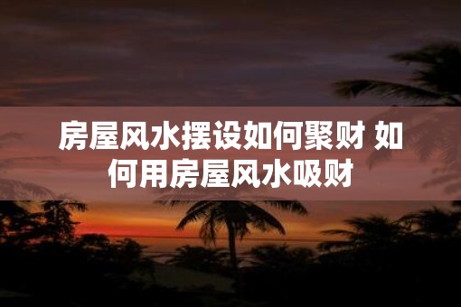 房屋风水摆设如何聚财 如何用房屋风水吸财