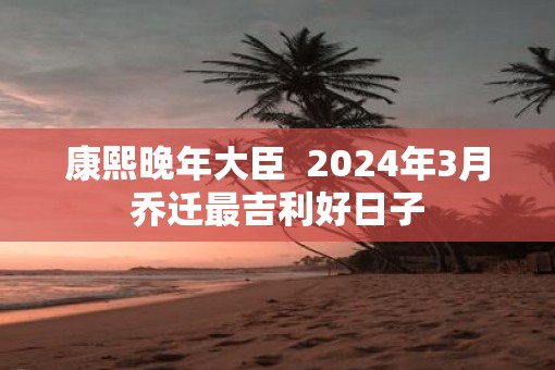 康熙晚年大臣  2025年3月乔迁最吉利好日子