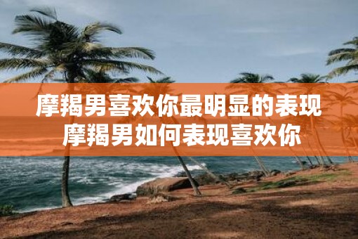 摩羯男喜欢你最明显的表现 摩羯男如何表现喜欢你