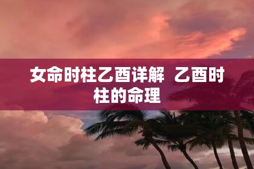 女命时柱乙酉详解  乙酉时柱的命理