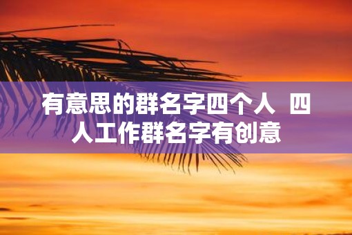 有意思的群名字四个人  四人工作群名字有创意