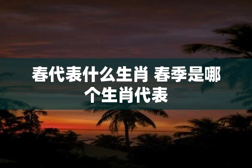 春代表什么生肖 春季是哪个生肖代表