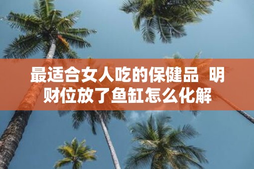 最适合女人吃的保健品  明财位放了鱼缸怎么化解