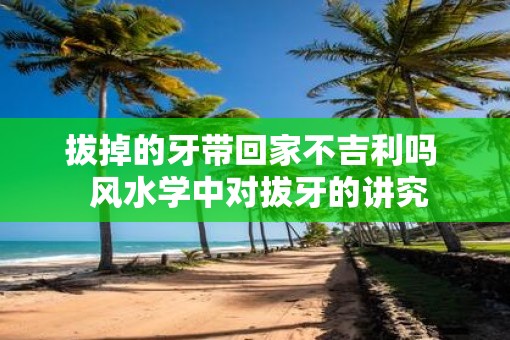 拔掉的牙带回家不吉利吗  风水学中对拔牙的讲究